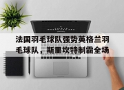 开云官网-包含法国羽毛球队强势英格兰羽毛球队，斯里坎特制霸全场的词条